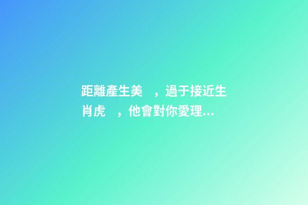 距離產生美，過于接近生肖虎，他會對你愛理不理